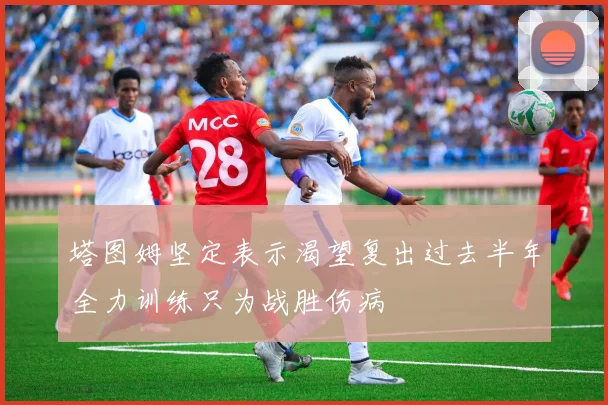 塔图姆坚定表示渴望复出过去半年全力训练只为战胜伤病