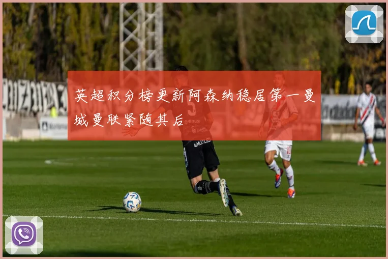 英超积分榜更新阿森纳稳居第一曼城曼联紧随其后