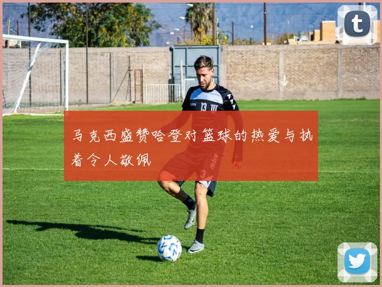 马克西盛赞哈登对篮球的热爱与执着令人敬佩