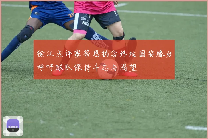 徐江点评塞蒂恩执念终结国安缘分呼吁球队保持斗志与渴望