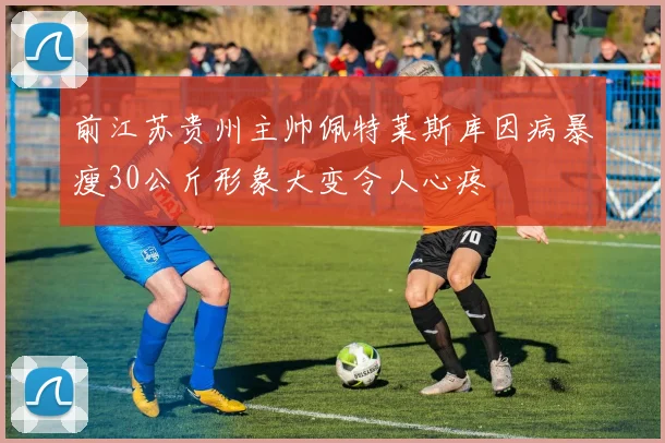 前江苏贵州主帅佩特莱斯库因病暴瘦30公斤形象大变令人心疼