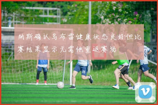 纳斯确认乌布雷健康状态良好但比赛结果显示无需他重返赛场