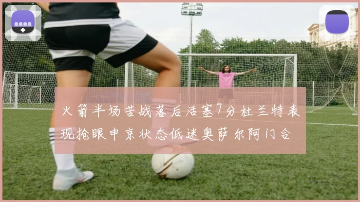 火箭半场苦战落后活塞7分杜兰特表现抢眼申京状态低迷奥萨尔阿门合力贡献16分