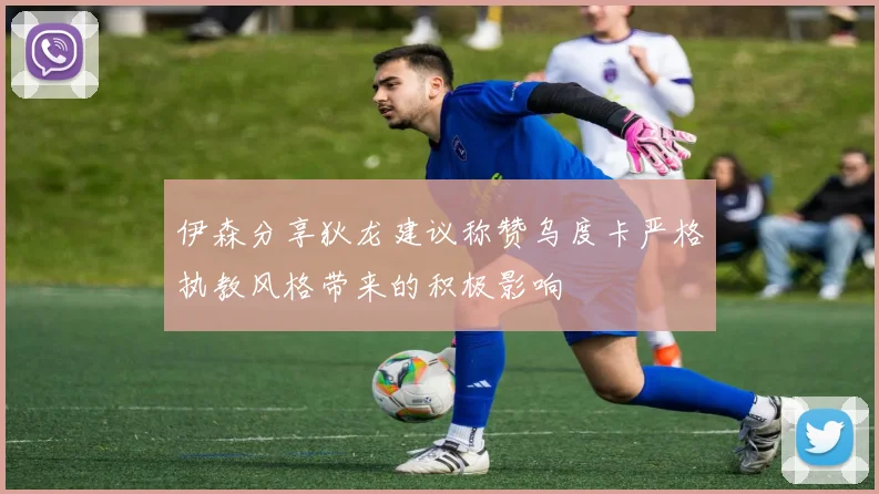 伊森分享狄龙建议称赞乌度卡严格执教风格带来的积极影响