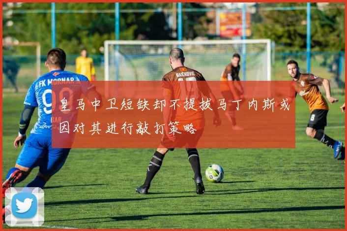 皇马中卫短缺却不提拔马丁内斯或因对其进行敲打策略