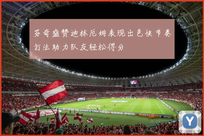 芬奇盛赞迪林厄姆表现出色快节奏打法助力队友轻松得分