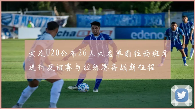 女足U20公布26人大名单前往西班牙进行友谊赛与拉练赛备战新征程