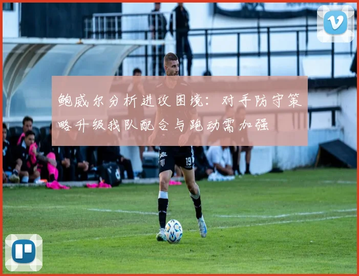 鲍威尔分析进攻困境：对手防守策略升级我队配合与跑动需加强
