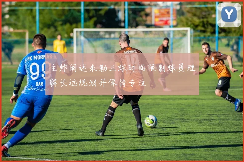 主帅阐述米勒三球时间限制球员理解长远规划并保持专注