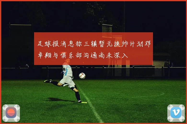 足球报消息称三镇暂无换帅计划邓卓翔与俱乐部沟通尚未深入
