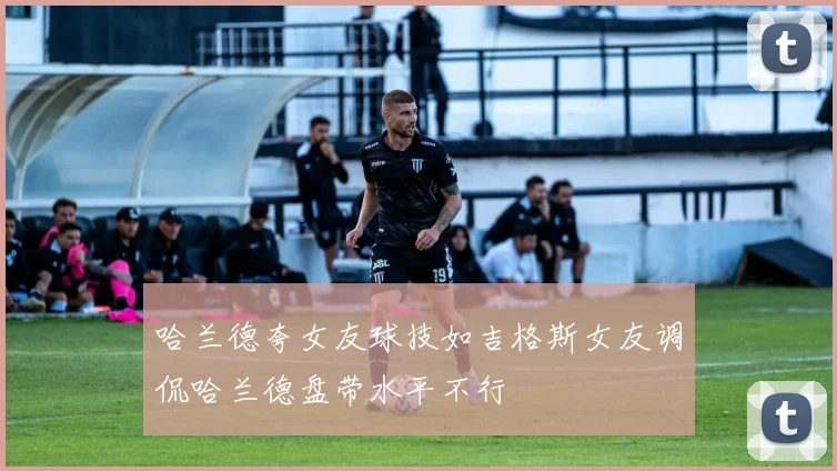 哈兰德夸女友球技如吉格斯女友调侃哈兰德盘带水平不行