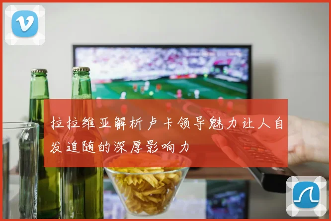 拉拉维亚解析卢卡领导魅力让人自发追随的深厚影响力