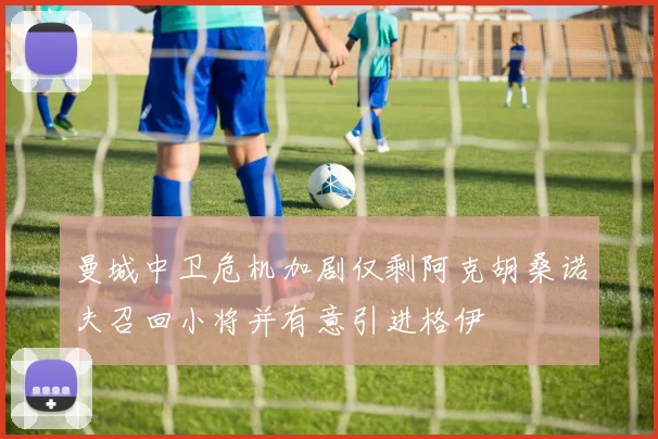 曼城中卫危机加剧仅剩阿克胡桑诺夫召回小将并有意引进格伊