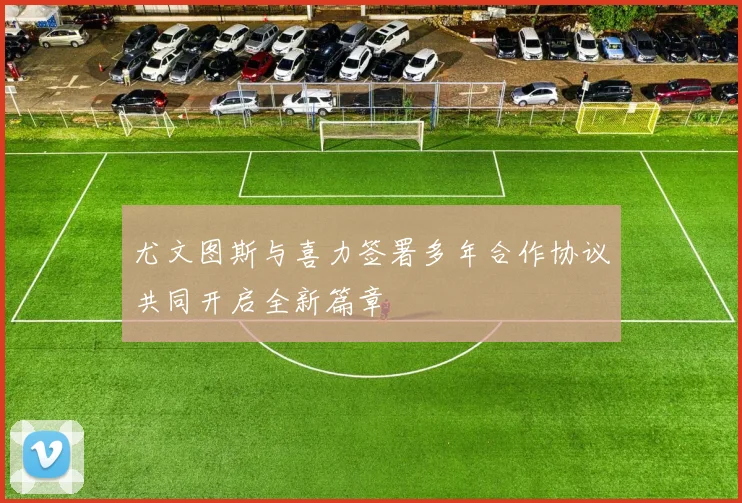 尤文图斯与喜力签署多年合作协议共同开启全新篇章