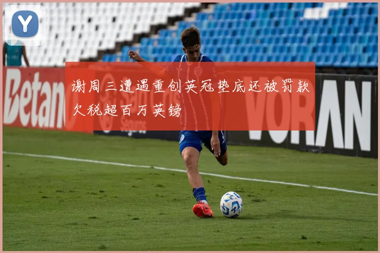 谢周三遭遇重创英冠垫底还被罚款欠税超百万英镑