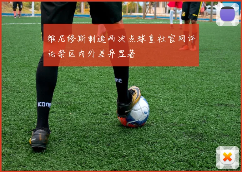 维尼修斯制造两次点球皇社官网评论禁区内外差异显著